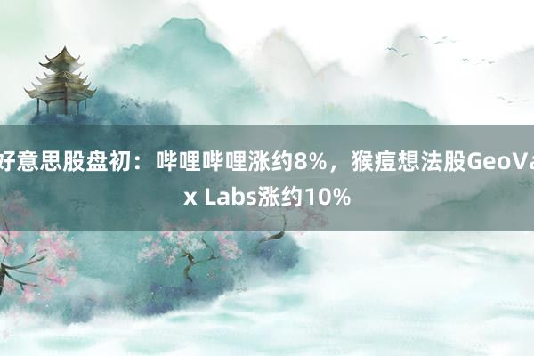 好意思股盘初：哔哩哔哩涨约8%，猴痘想法股GeoVax Labs涨约10%