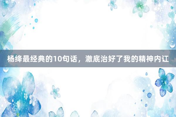 杨绛最经典的10句话，澈底治好了我的精神内讧