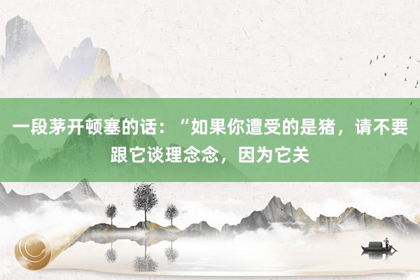 一段茅开顿塞的话：“如果你遭受的是猪，请不要跟它谈理念念，因为它关