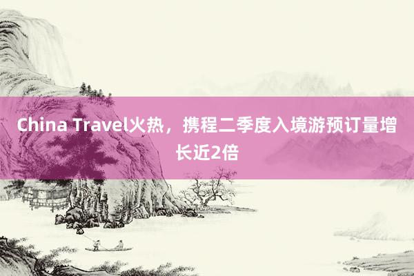 China Travel火热，携程二季度入境游预订量增长近2倍