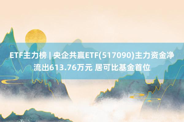 ETF主力榜 | 央企共赢ETF(517090)主力资金净流出613.76万元 居可比基金首位