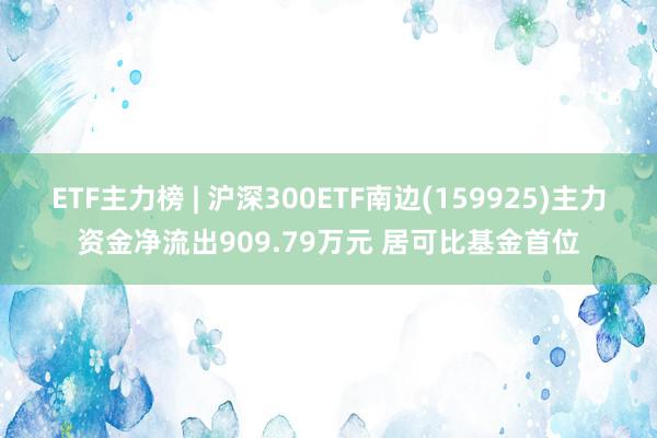 ETF主力榜 | 沪深300ETF南边(159925)主力资金净流出909.79万元 居可比基金首位