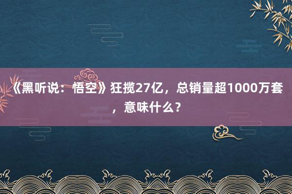 《黑听说：悟空》狂揽27亿，总销量超1000万套，意味什么？