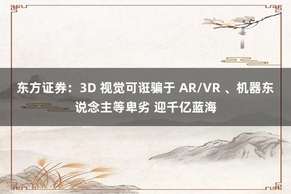 东方证券：3D 视觉可诳骗于 AR/VR 、机器东说念主等卑劣 迎千亿蓝海