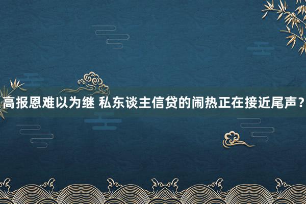 高报恩难以为继 私东谈主信贷的闹热正在接近尾声？