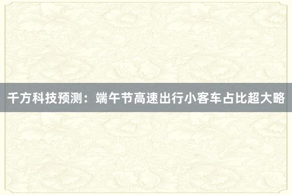 千方科技预测：端午节高速出行小客车占比超大略