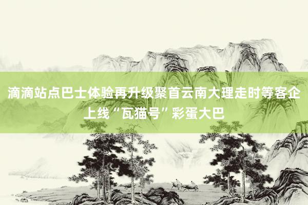 滴滴站点巴士体验再升级聚首云南大理走时等客企上线“瓦猫号”彩蛋大巴