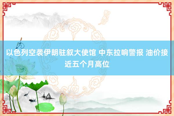 以色列空袭伊朗驻叙大使馆 中东拉响警报 油价接近五个月高位