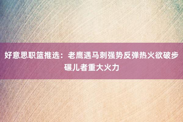 好意思职篮推选：老鹰遇马刺强势反弹热火欲破步碾儿者重大火力