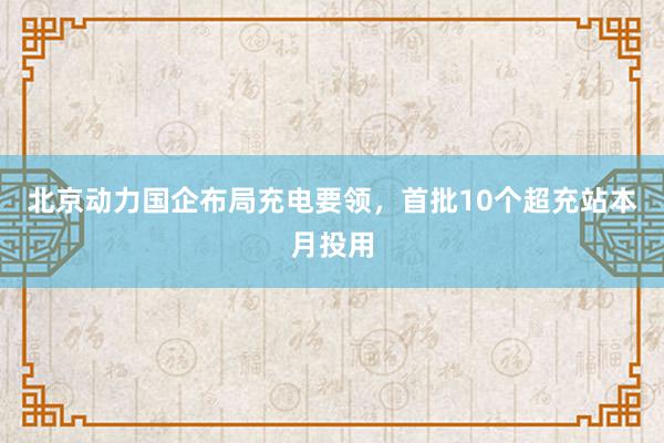 北京动力国企布局充电要领，首批10个超充站本月投用