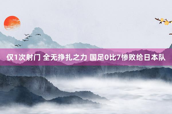 仅1次射门 全无挣扎之力 国足0比7惨败给日本队