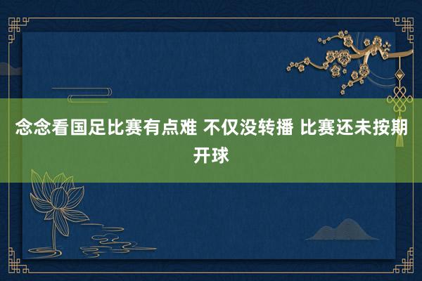 念念看国足比赛有点难 不仅没转播 比赛还未按期开球