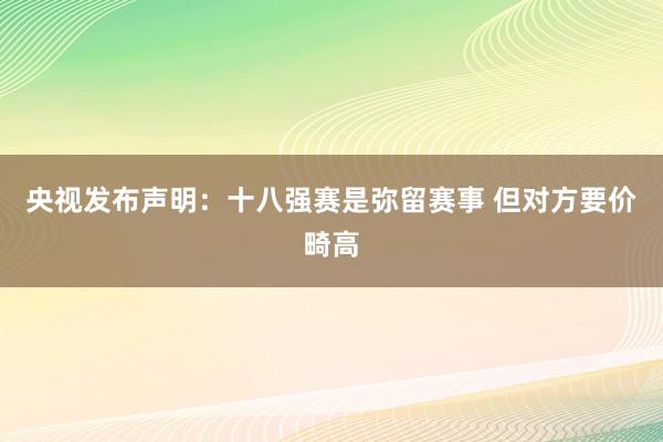 央视发布声明：十八强赛是弥留赛事 但对方要价畸高