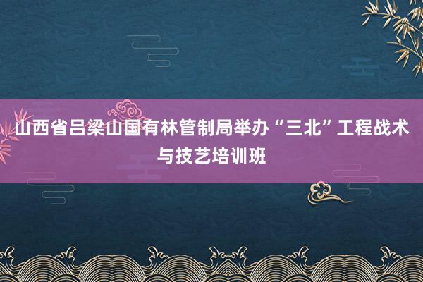 山西省吕梁山国有林管制局举办“三北”工程战术与技艺培训班