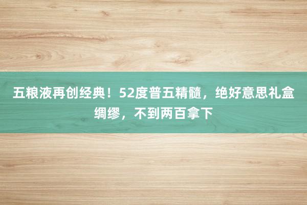 五粮液再创经典！52度普五精髓，绝好意思礼盒绸缪，不到两百拿下