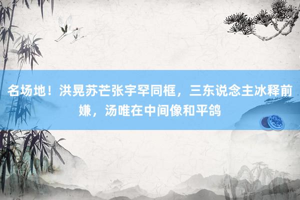 名场地！洪晃苏芒张宇罕同框，三东说念主冰释前嫌，汤唯在中间像和平鸽