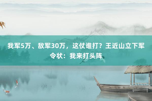 我军5万、敌军30万，这仗谁打？王近山立下军令状：我来打头阵