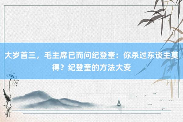 大岁首三，毛主席已而问纪登奎：你杀过东谈主莫得？纪登奎的方法大变