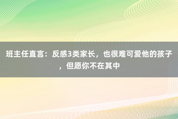 班主任直言：反感3类家长，也很难可爱他的孩子，但愿你不在其中