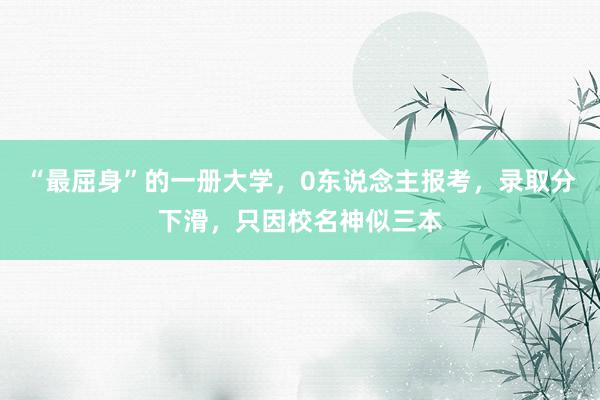 “最屈身”的一册大学，0东说念主报考，录取分下滑，只因校名神似三本