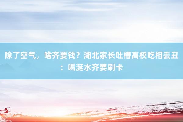 除了空气，啥齐要钱？湖北家长吐槽高校吃相丢丑：喝涎水齐要刷卡