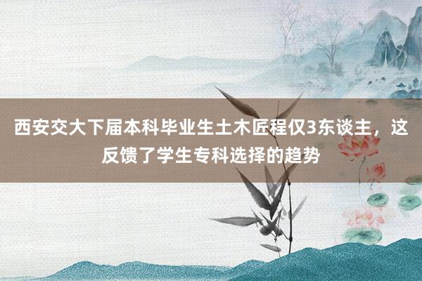 西安交大下届本科毕业生土木匠程仅3东谈主，这反馈了学生专科选择的趋势