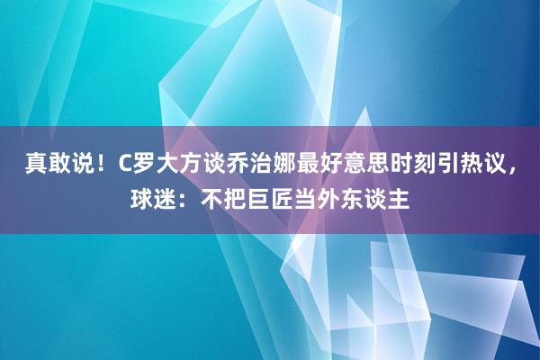 真敢说！C罗大方谈乔治娜最好意思时刻引热议，球迷：不把巨匠当外东谈主