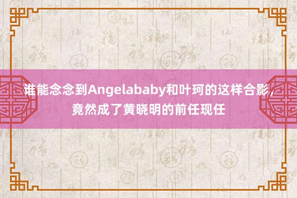 谁能念念到Angelababy和叶珂的这样合影，竟然成了黄晓明的前任现任