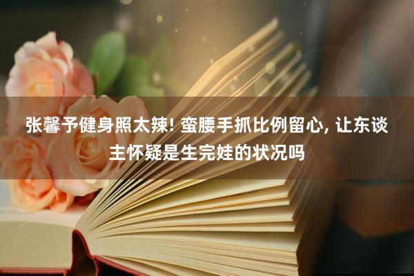 张馨予健身照太辣! 蛮腰手抓比例留心, 让东谈主怀疑是生完娃的状况吗