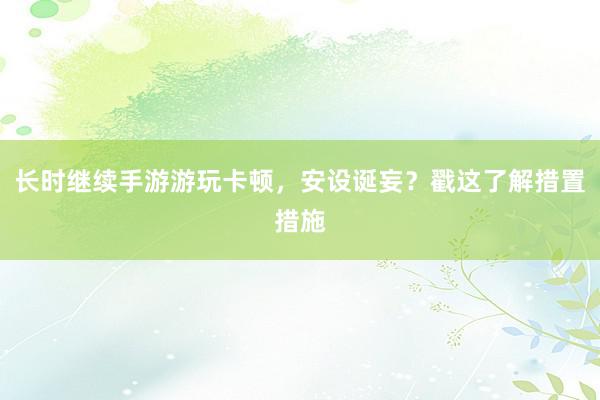 长时继续手游游玩卡顿，安设诞妄？戳这了解措置措施