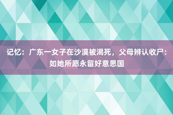 记忆：广东一女子在沙漠被渴死，父母辨认收尸：如她所愿永留好意思国