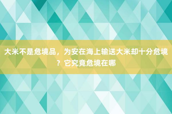 大米不是危境品，为安在海上输送大米却十分危境？它究竟危境在哪