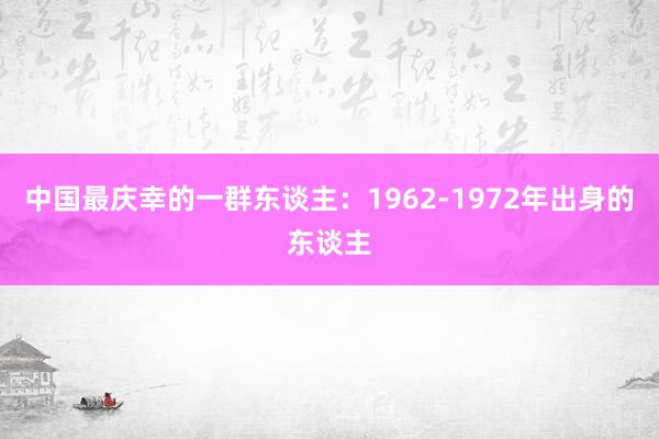 中国最庆幸的一群东谈主：1962-1972年出身的东谈主