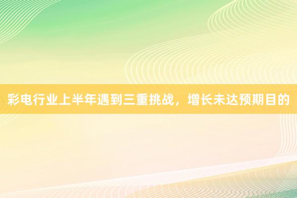 彩电行业上半年遇到三重挑战，增长未达预期目的