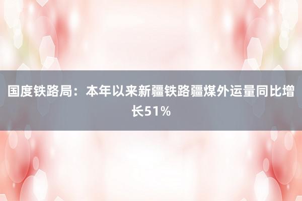 国度铁路局：本年以来新疆铁路疆煤外运量同比增长51%