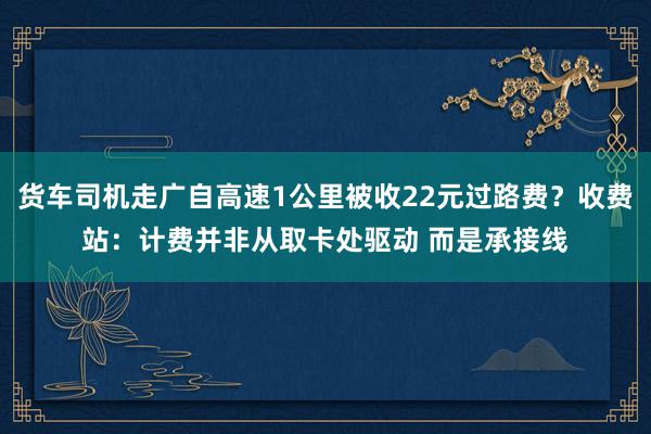 货车司机走广自高速1公里被收22元过路费？收费站：计费并非从取卡处驱动 而是承接线