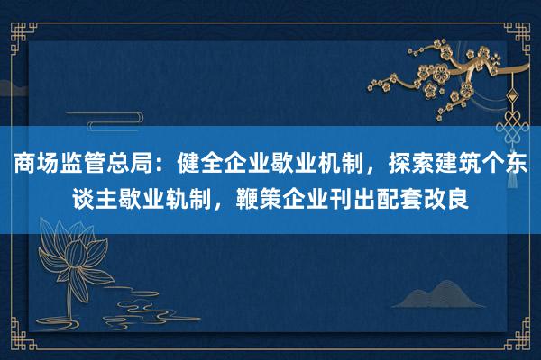 商场监管总局：健全企业歇业机制，探索建筑个东谈主歇业轨制，鞭策企业刊出配套改良