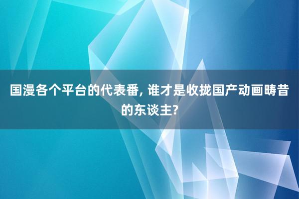 国漫各个平台的代表番, 谁才是收拢国产动画畴昔的东谈主?