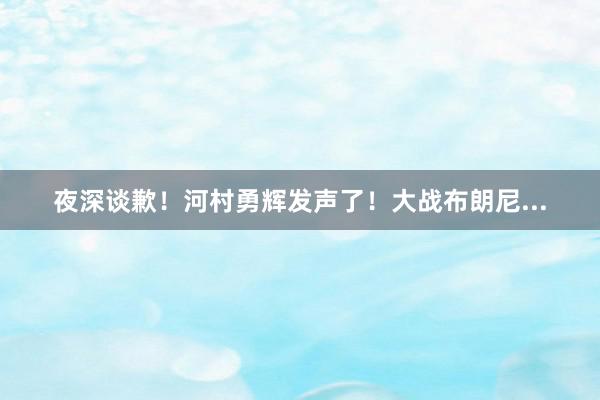 夜深谈歉！河村勇辉发声了！大战布朗尼...