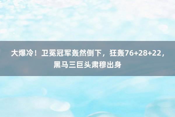 大爆冷！卫冕冠军轰然倒下，狂轰76+28+22，黑马三巨头肃穆出身