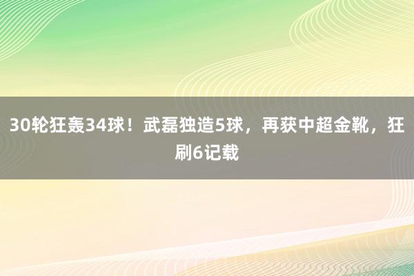 30轮狂轰34球！武磊独造5球，再获中超金靴，狂刷6记载