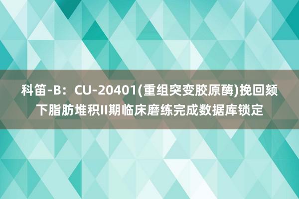 科笛-B：CU-20401(重组突变胶原酶)挽回颏下脂肪堆积II期临床磨练完成数据库锁定