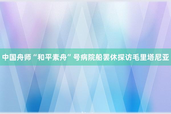 中国舟师“和平素舟”号病院船罢休探访毛里塔尼亚