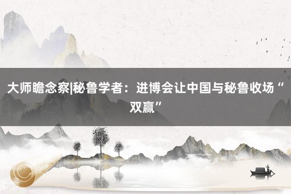 大师瞻念察|秘鲁学者：进博会让中国与秘鲁收场“双赢”