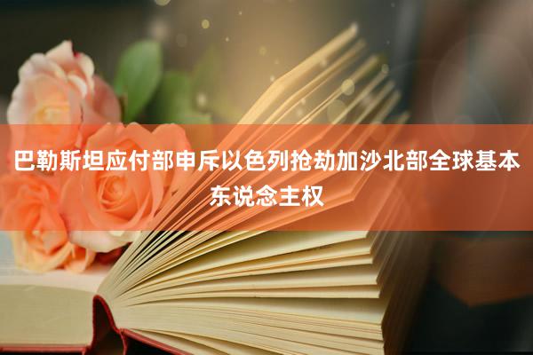 巴勒斯坦应付部申斥以色列抢劫加沙北部全球基本东说念主权