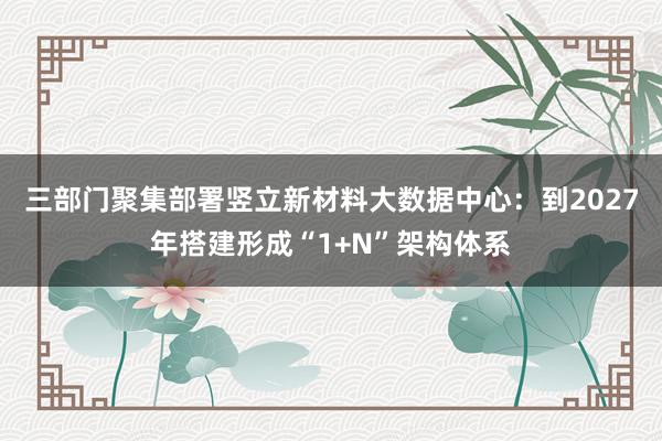 三部门聚集部署竖立新材料大数据中心：到2027年搭建形成“1+N”架构体系