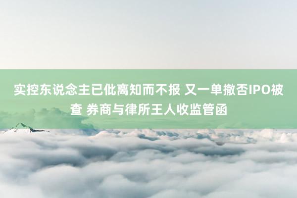 实控东说念主已仳离知而不报 又一单撤否IPO被查 券商与律所王人收监管函