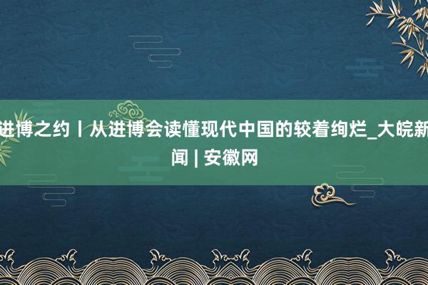 进博之约丨从进博会读懂现代中国的较着绚烂_大皖新闻 | 安徽网