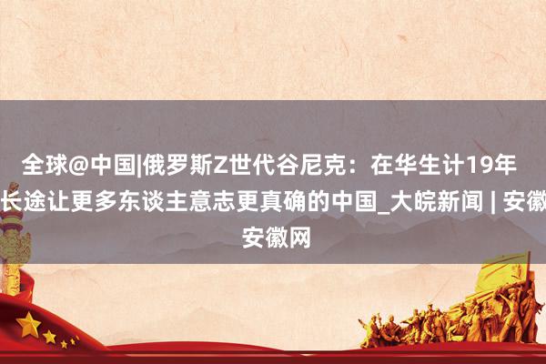 全球@中国|俄罗斯Z世代谷尼克：在华生计19年 我长途让更多东谈主意志更真确的中国_大皖新闻 | 安徽网