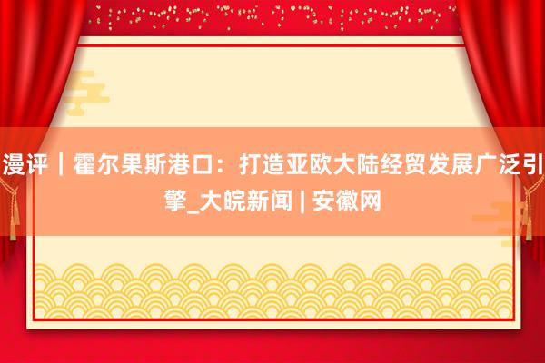 漫评｜霍尔果斯港口：打造亚欧大陆经贸发展广泛引擎_大皖新闻 | 安徽网